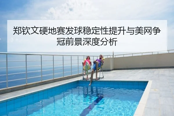 郑钦文硬地赛发球稳定性提升与美网争冠前景深度分析