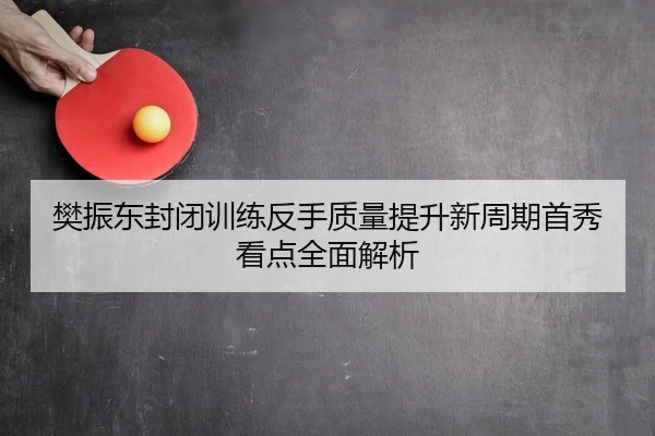 樊振东封闭训练反手质量提升新周期首秀看点全面解析