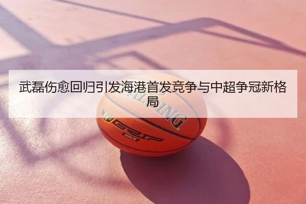 武磊伤愈回归引发海港首发竞争与中超争冠新格局