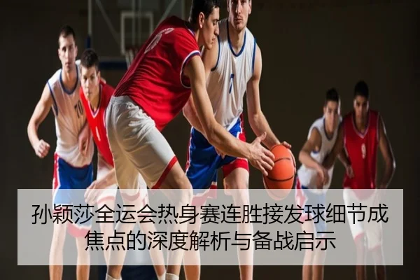 孙颖莎全运会热身赛连胜接发球细节成焦点的深度解析与备战启示